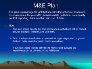 M&E Plan
• The plan is a managerial tool that specifies the schedule, resources,
responsibilities, for your M&E activities (data collection, data quality
control, reporting, dissemination and use of data)
• Note:
– The plan should specify the time points when evaluations will be carried
out, for example: Midterm, and End term.
– Outcome/Impact evaluation is reserved for large longer term programs
that can make impact at public health status level.
– Your plan should include activities to monitor and evaluate the
implementation, as planned, of the M&E plan.
 
