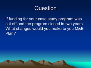 Question
If funding for your case study program was
cut off and the program closed in two years.
What changes would you make to you M&E
Plan?
 