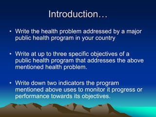 Introduction…
• Write the health problem addressed by a major
public health program in your country
• Write at up to three specific objectives of a
public health program that addresses the above
mentioned health problem.
• Write down two indicators the program
mentioned above uses to monitor it progress or
performance towards its objectives.
 