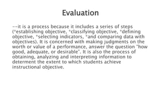 Evaluation
--it is a process because it includes a series of steps
(*establishing objective, *classifying objective, *defining
objective, *selecting indicators, *and comparing data with
objectives). It is concerned with making judgments on the
worth or value of a performance, answer the question “how
good, adequate, or desirable”. It is also the process of
obtaining, analyzing and interpreting information to
determent the extent to which students achieve
instructional objective.
 