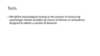 Tests
• We define psychological testing as the process of measuring
psychology-related variables by means of devices or procedures
designed to obtain a sample of behavior.
 