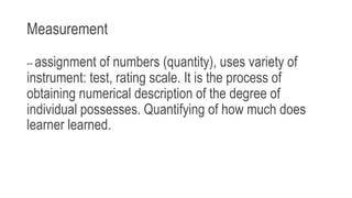 Measurement
-- assignment of numbers (quantity), uses variety of
instrument: test, rating scale. It is the process of
obtaining numerical description of the degree of
individual possesses. Quantifying of how much does
learner learned.
 