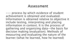 Assessment
--- process by which evidence of student
achievement is obtained and evaluated.
Information is obtained relative to objective it
include testing, interpreting and placing
information in context. It is the process of
gathering and organizing data—the basis for
decision making (evaluation). Methods of
measuring and evaluating the nature of the
learner/(what he learned, how he learned)
 