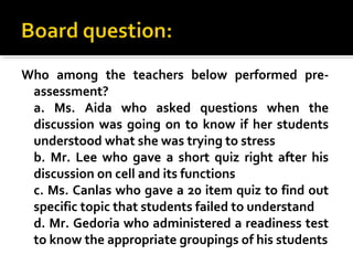 Who among the teachers below performed pre-
assessment?
a. Ms. Aida who asked questions when the
discussion was going on to know if her students
understood what she was trying to stress
b. Mr. Lee who gave a short quiz right after his
discussion on cell and its functions
c. Ms. Canlas who gave a 20 item quiz to find out
specific topic that students failed to understand
d. Mr. Gedoria who administered a readiness test
to know the appropriate groupings of his students
 