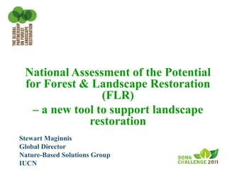 National Assessment of the Potential
 for Forest & Landscape Restoration
                 (FLR)
   – a new tool to support landscape
              restoration
Stewart Maginnis
Global Director
Nature-Based Solutions Group
IUCN
 