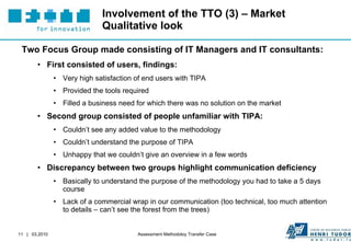 Involvement of the TTO (3) – Market Qualitative look Two Focus Group made consisting of IT Managers and IT consultants: First consisted of users, findings: Very high satisfaction of end users with TIPA Provided the tools required Filled a business need for which there was no solution on the market Second group consisted of people unfamiliar with TIPA: Couldn’t see any added value to the methodology Couldn’t understand the purpose of TIPA Unhappy that we couldn’t give an overview in a few words Discrepancy between two groups highlight communication deficiency Basically to understand the purpose of the methodology you had to take a 5 days course Lack of a commercial wrap in our communication (too technical, too much attention to details – can’t see the forest from the trees) 