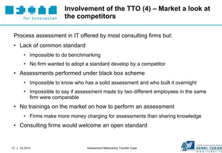 Involvement of the TTO (4) – Market a look at the competitors Process assessment in IT offered by most consulting firms but: Lack of common standard Impossible to do benchmarking No firm wanted to adopt a standard develop by a competitor Assessments performed under black box scheme Impossible to know who has a solid assessment and who built it overnight Impossible to say if assessment made by two different employees in the same firm were comparable No trainings on the market on how to perform an assessment Firms make more money charging for assessments than sharing knowledge Consulting firms would welcome an open standard  