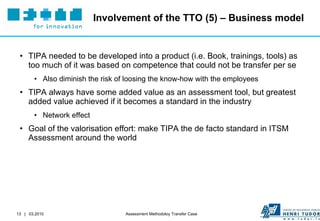 Involvement of the TTO (5) – Business model TIPA needed to be developed into a product (i.e. Book, trainings, tools) as too much of it was based on competence that could not be transfer per se Also diminish the risk of loosing the know-how with the employees TIPA always have some added value as an assessment tool, but greatest added value achieved if it becomes a standard in the industry Network effect Goal of the valorisation effort: make TIPA the de facto standard in ITSM Assessment around the world 