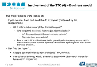 Involvement of the TTO (6) – Business model Two major options were looked at: Open source: Free and available to everyone (preferred by the researchers): Will it help to achieve our global domination goal? Who will put the money into marketing and communication? Us? Do we want to spend Research money on marketing?  Distributed freely on our website? Free is nice but if you don’t know it exist, you will prefer the paying version. And in the case of innovative solution, if you don’t know about it you might not even realise there is a problem... Not free but ‘open’...  If people can make money from promoting TIPA, they will. If we can make money with it, it insures a steady flow of research money for the research programme 