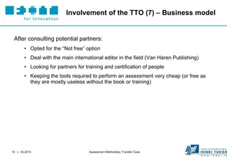 Involvement of the TTO (7) – Business model After consulting potential partners: Opted for the “Not free” option Deal with the main international editor in the field (Van Haren Publishing) Looking for partners for training and certification of people Keeping the tools required to perform an assessment very cheap (or free as they are mostly useless without the book or training) 