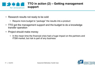 TTO in action (2) – Getting management support Research results not ready to be sold Require more budget to “package” the results into a product TTO got the management support and the budget to do a knowledge transfer operation Project should make money In the mean time the financial crisis had a huge impact on the partners and ITSM market, but risk is part of any business 