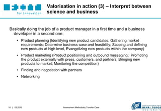 Valorisation in action (3) – Interpret between science and business Basically doing the job of a product manager in a first time and a business developer in a second one: Product planning ( Identifying new product candidates; Gathering market requirements; Determine business-case and feasibility; Scoping and defining new products at high level, Evangelizing new products within the company) Product marketing ( Product positioning and outbound messaging;  Promoting the product externally with press, customers, and partners; Bringing new products to market; Monitoring the competition) Finding and negotiation with partners Networking 
