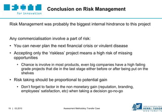 Conclusion on Risk Management Risk Management was probably the biggest internal hindrance to this project Any commercialisation involve a part of risk: You can never plan the next financial crisis or virulent disease Accepting only the ‘riskless’ project means a high risk of missing opportunities Chance is involve in most products, even big companies have a high failing grade projects that die in the last stage either before or after being put on the shelves Risk taking should be proportional to potential gain Don’t forget to factor in the non monetary gain (reputation, branding, employees’ satisfaction, etc) when taking a decision go-no-go 