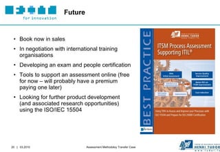 Future Book now in sales In negotiation with international training organisations Developing an exam and people certification Tools to support an assessment online (free for now – will probably have a premium paying one later) Looking for further product development (and associated research opportunities) using the ISO/IEC 15504 