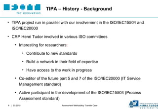 TIPA – History - Background TIPA project run in parallel with our involvement in the ISO/IEC15504 and ISO/IEC20000 CRP Henri Tudor involved in various ISO committees  Interesting for researchers :  Contribute to new standards Build a network in their field of expertise Have access to the work in progress Co-editor of the future part 5 and 7 of the ISO/IEC20000 (IT Service Management standard) Active participant in the development of the ISO/IEC15504 (Process Assessment standard) 
