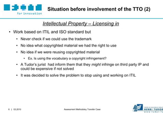 Situation before involvement of the TTO (2) Intellectual Property – Licensing in Work based on ITIL and ISO standard but Never check if we could use the trademark No idea what copyrighted material we had the right to use No idea if we were reusing copyrighted material  Ex. Is using the vocabulary a copyright infringement? A Tudor’s jurist  had inform them that they  might  infringe on third party IP and could be expensive if not solved It was decided to solve the problem to stop using and working on ITIL 