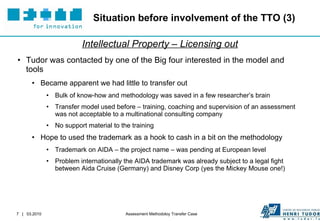 Situation before involvement of the TTO (3) Intellectual Property – Licensing out Tudor was contacted by one of the Big four interested in the model and tools Became apparent we had little to transfer out Bulk of know-how and methodology was saved in a few researcher’s brain Transfer model used before – training, coaching and supervision of an assessment was not acceptable to a multinational consulting company No support material to the training Hope to used the trademark as a hook to cash in a bit on the methodology Trademark on AIDA – the project name – was pending at European level Problem internationally the AIDA trademark was already subject to a legal fight between Aida Cruise (Germany) and Disney Corp (yes the Mickey Mouse one!) 