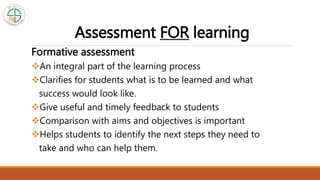 Assessment FOR learning
Formative assessment
An integral part of the learning process
Clarifies for students what is to be learned and what
success would look like.
Give useful and timely feedback to students
Comparison with aims and objectives is important
Helps students to identify the next steps they need to
take and who can help them.
 