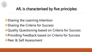 AfL is characterised by five principles:
Sharing the Learning Intention
Sharing the Criteria for Success
Quality Questioning based on Criteria for Success
Providing Feedback based on Criteria for Success
Peer & Self Assessment
 