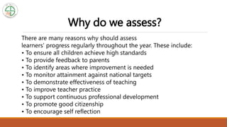 Why do we assess?
There are many reasons why should assess
learners' progress regularly throughout the year. These include:
• To ensure all children achieve high standards
• To provide feedback to parents
• To identify areas where improvement is needed
• To monitor attainment against national targets
• To demonstrate effectiveness of teaching
• To improve teacher practice
• To support continuous professional development
• To promote good citizenship
• To encourage self reflection
 