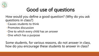 Good use of questions
How would you define a good question? (Why do you ask
questions in class?)
◦ Causes students to think
◦ Promotes discussion
◦ One to which every child has an answer
◦ One which has a purpose
Some students, for various reasons, do not answer in class,
how do you encourage these students to answer in class?
 