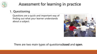 Assessment for learning in practice
1. Questioning
Questions are a quick and important way of
finding out what your learner understands
about a subject.
There are two main types of questionsclosed and open.
 