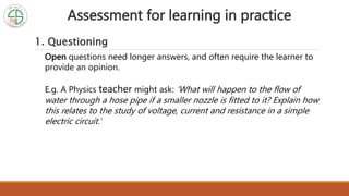 Assessment for learning in practice
1. Questioning
Open questions need longer answers, and often require the learner to
provide an opinion.
E.g. A Physics teacher might ask: ‘What will happen to the flow of
water through a hose pipe if a smaller nozzle is fitted to it? Explain how
this relates to the study of voltage, current and resistance in a simple
electric circuit.’
 