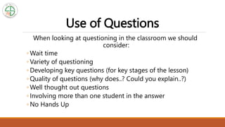 Use of Questions
When looking at questioning in the classroom we should
consider:
◦ Wait time
◦ Variety of questioning
◦ Developing key questions (for key stages of the lesson)
◦ Quality of questions (why does..? Could you explain..?)
◦ Well thought out questions
◦ Involving more than one student in the answer
◦ No Hands Up
 