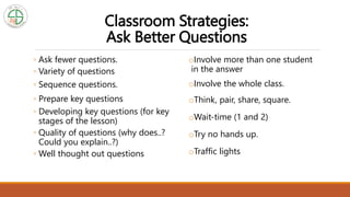 Classroom Strategies:
Ask Better Questions
◦ Ask fewer questions.
◦ Variety of questions
◦ Sequence questions.
◦ Prepare key questions
◦ Developing key questions (for key
stages of the lesson)
◦ Quality of questions (why does..?
Could you explain..?)
◦ Well thought out questions
oInvolve more than one student
in the answer
oInvolve the whole class.
oThink, pair, share, square.
oWait-time (1 and 2)
oTry no hands up.
oTraffic lights
 
