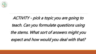 ACTIVITY - pick a topic you are going to
teach. Can you formulate questions using
the stems. What sort of answers might you
expect and how would you deal with that?
 