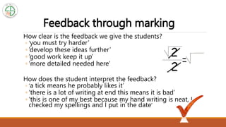 Feedback through marking
How clear is the feedback we give the students?
◦ ‘you must try harder’
◦ ‘develop these ideas further’
◦ ‘good work keep it up’
◦ ‘more detailed needed here’
How does the student interpret the feedback?
◦ ‘a tick means he probably likes it’
◦ ‘there is a lot of writing at end this means it is bad’
◦ ‘this is one of my best because my hand writing is neat, I
checked my spellings and I put in the date’
 