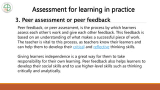 3. Peer assessment or peer feedback
Assessment for learning in practice
Peer feedback, or peer assessment, is the process by which learners
assess each other’s work and give each other feedback. This feedback is
based on an understanding of what makes a successful piece of work.
The teacher is vital to this process, as teachers know their learners and
can help them to develop their critical and reflective thinking skills.
Giving learners independence is a great way for them to take
responsibility for their own learning. Peer feedback also helps learners to
develop their social skills and to use higher-level skills such as thinking
critically and analytically.
 