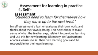 4. Self-
assessment
Assessment for learning in practice
In self-assessment a learner evaluates their own work, and
thinks about their own learning. This helps them to make
sense of what the teacher says, relate it to previous learning
and use this for new learning. Ultimately, self-assessment
enables learners to set their own learning goals and be
responsible for their own learning.
"Students need to learn for themselves how
they move up to the next level."
 