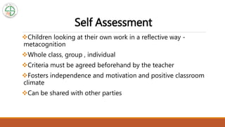 Self Assessment
Children looking at their own work in a reflective way -
metacognition
Whole class, group , individual
Criteria must be agreed beforehand by the teacher
Fosters independence and motivation and positive classroom
climate
Can be shared with other parties
 