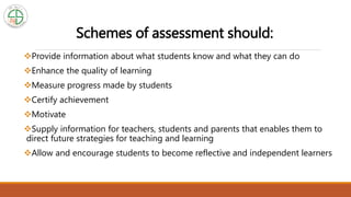 Schemes of assessment should:
Provide information about what students know and what they can do
Enhance the quality of learning
Measure progress made by students
Certify achievement
Motivate
Supply information for teachers, students and parents that enables them to
direct future strategies for teaching and learning
Allow and encourage students to become reflective and independent learners
 