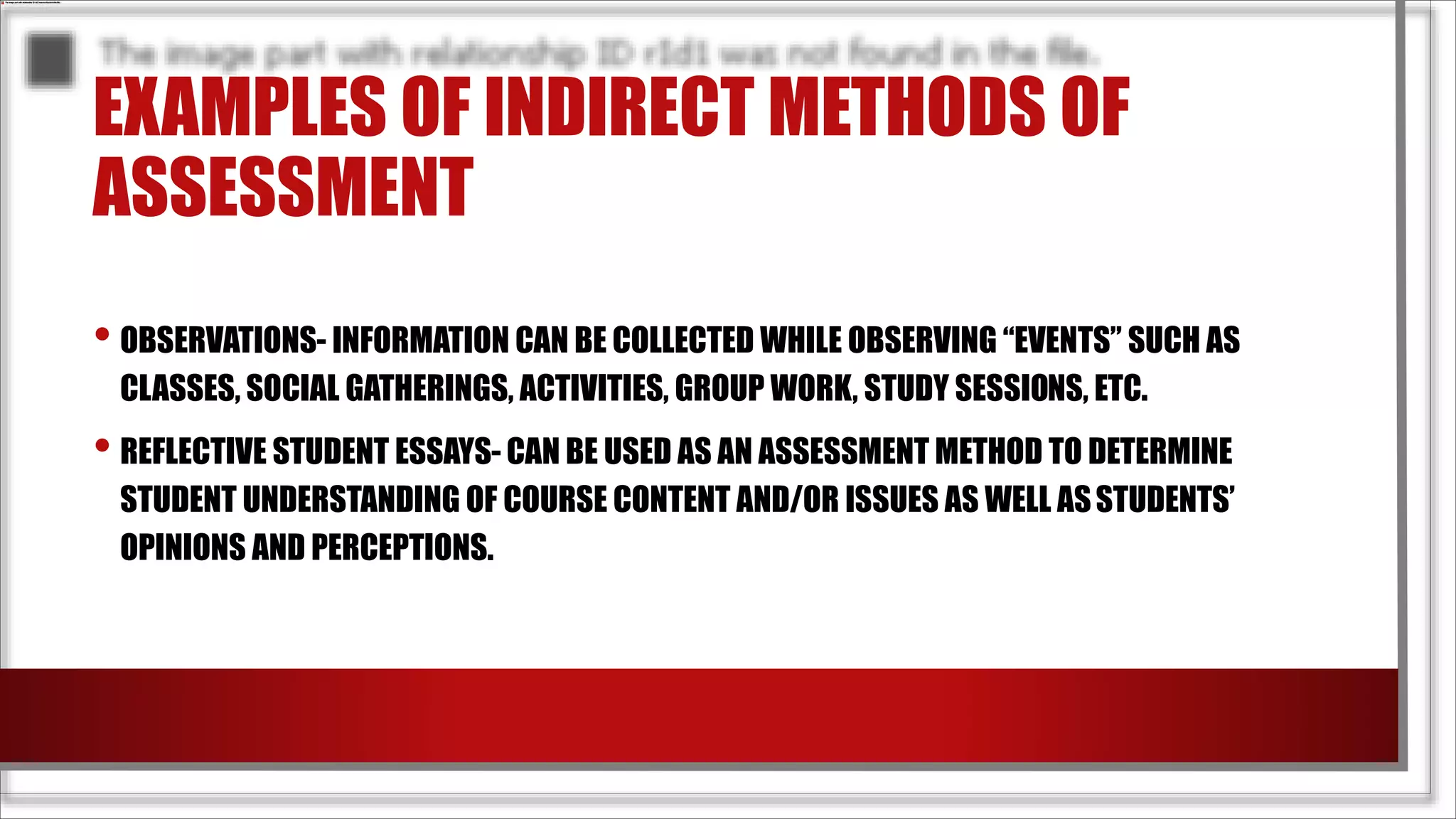 EXAMPLES OF INDIRECT METHODS OF
ASSESSMENT
• OBSERVATIONS- INFORMATION CAN BE COLLECTED WHILE OBSERVING “EVENTS” SUCH AS
CLASSES, SOCIAL GATHERINGS, ACTIVITIES, GROUP WORK, STUDY SESSIONS, ETC.
• REFLECTIVE STUDENT ESSAYS- CAN BE USED AS AN ASSESSMENT METHOD TO DETERMINE
STUDENT UNDERSTANDING OF COURSE CONTENT AND/OR ISSUES AS WELL ASSTUDENTS’
OPINIONS AND PERCEPTIONS.
 