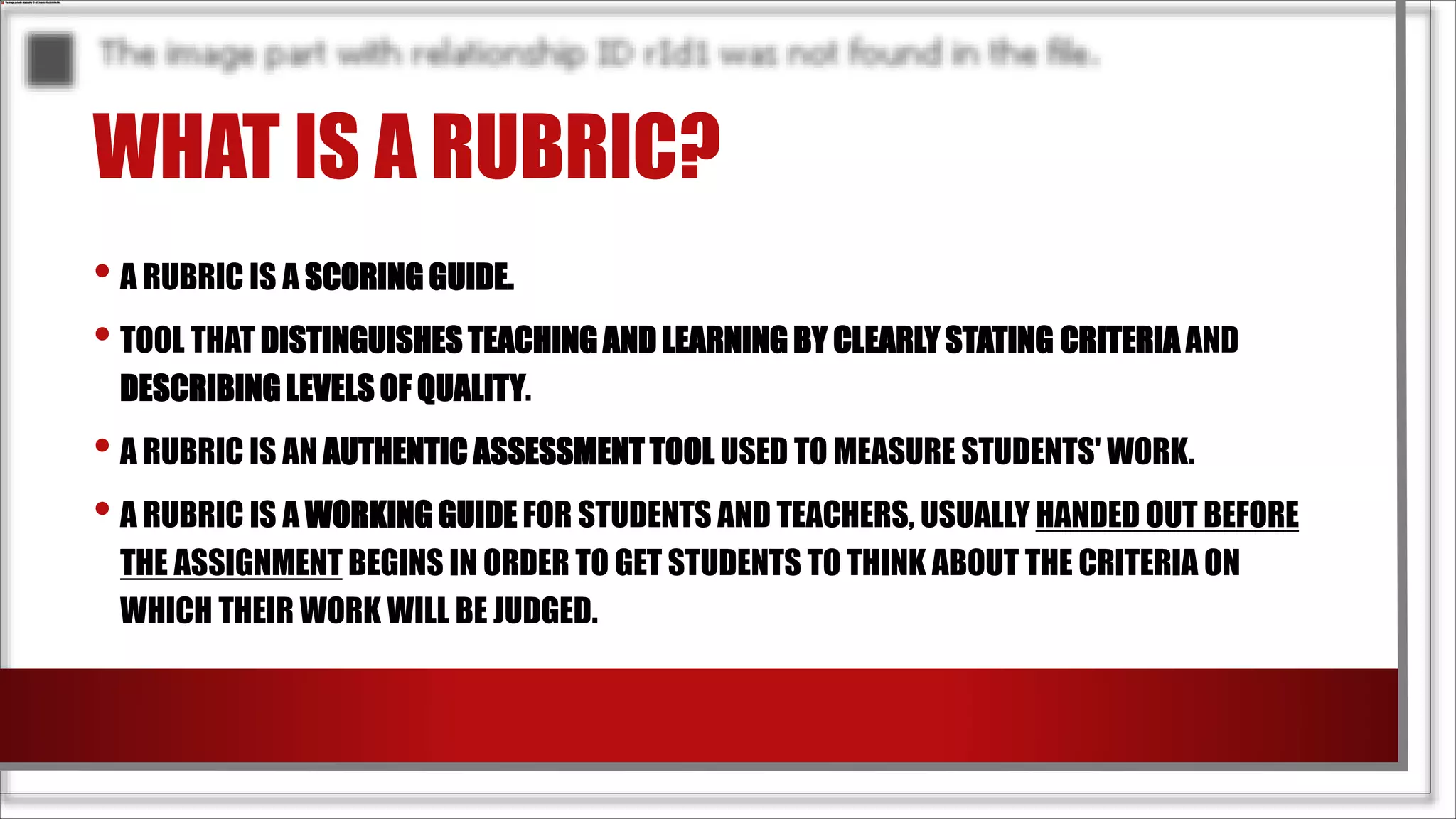 WHAT IS A RUBRIC?
• A RUBRIC IS A SCORING GUIDE.
• TOOL THAT DISTINGUISHES TEACHING AND LEARNING BY CLEARLY STATING CRITERIA AND
DESCRIBING LEVELS OF QUALITY.
• A RUBRIC IS AN AUTHENTIC ASSESSMENT TOOL USED TO MEASURE STUDENTS' WORK.
• A RUBRIC IS A WORKING GUIDE FOR STUDENTS AND TEACHERS, USUALLY HANDED OUT BEFORE
THE ASSIGNMENT BEGINS IN ORDER TO GET STUDENTS TO THINK ABOUT THE CRITERIA ON
WHICH THEIR WORK WILL BE JUDGED.
 