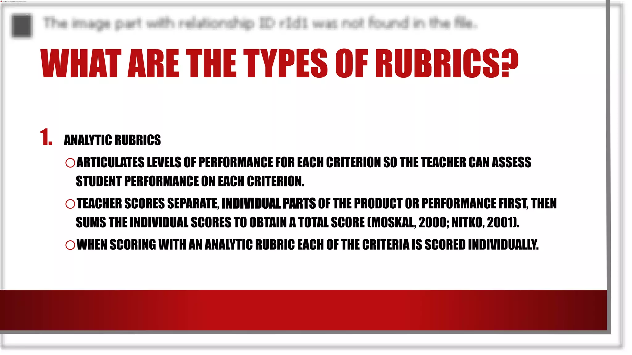 WHAT ARE THE TYPES OF RUBRICS?
1. ANALYTIC RUBRICS
oARTICULATES LEVELS OF PERFORMANCE FOR EACH CRITERION SO THE TEACHER CAN ASSESS
STUDENT PERFORMANCE ON EACH CRITERION.
oTEACHER SCORES SEPARATE, INDIVIDUAL PARTS OF THE PRODUCT OR PERFORMANCE FIRST, THEN
SUMS THE INDIVIDUAL SCORES TO OBTAIN A TOTAL SCORE (MOSKAL, 2000; NITKO, 2001).
oWHEN SCORING WITH AN ANALYTIC RUBRIC EACH OF THE CRITERIA IS SCORED INDIVIDUALLY.
 