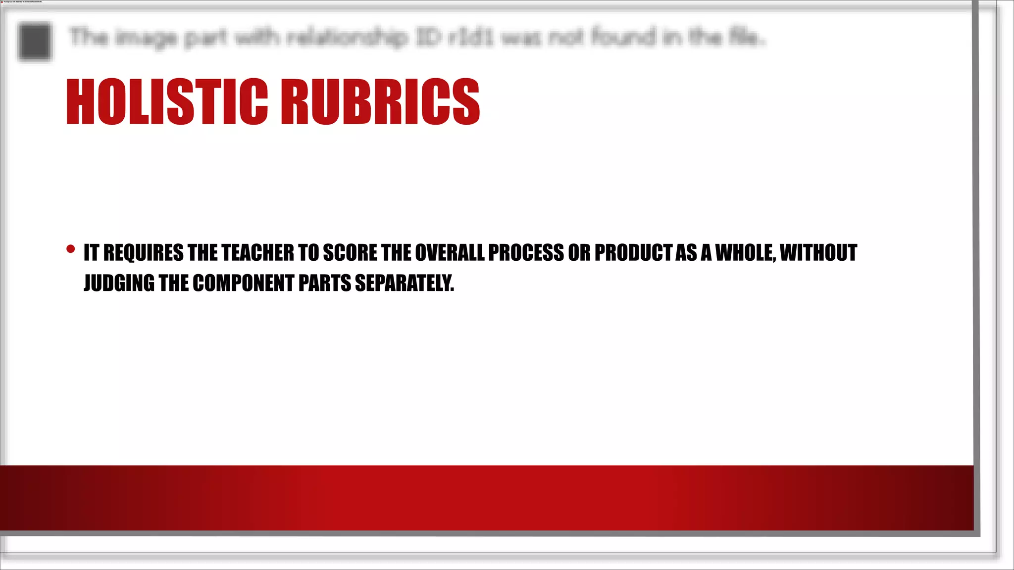 HOLISTIC RUBRICS
• IT REQUIRES THE TEACHER TO SCORE THE OVERALL PROCESS OR PRODUCTAS A WHOLE, WITHOUT
JUDGING THE COMPONENT PARTS SEPARATELY.
 