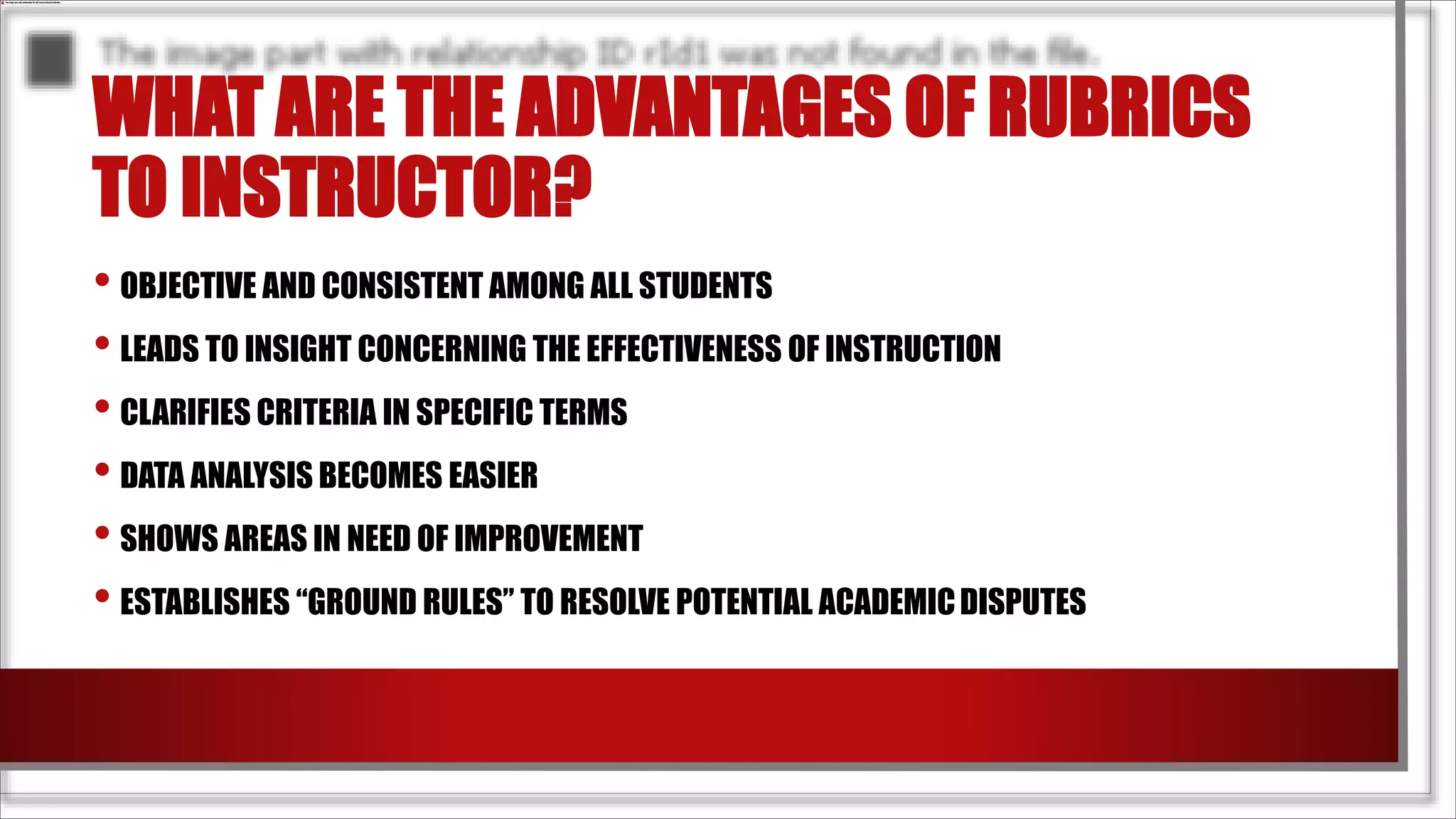 WHAT ARE THE ADVANTAGES OF RUBRICS
TO INSTRUCTOR?
• OBJECTIVE AND CONSISTENT AMONG ALL STUDENTS
• LEADS TO INSIGHT CONCERNING THE EFFECTIVENESS OF INSTRUCTION
• CLARIFIES CRITERIA IN SPECIFIC TERMS
• DATA ANALYSIS BECOMES EASIER
• SHOWS AREAS IN NEED OF IMPROVEMENT
• ESTABLISHES “GROUND RULES” TO RESOLVE POTENTIAL ACADEMICDISPUTES
 