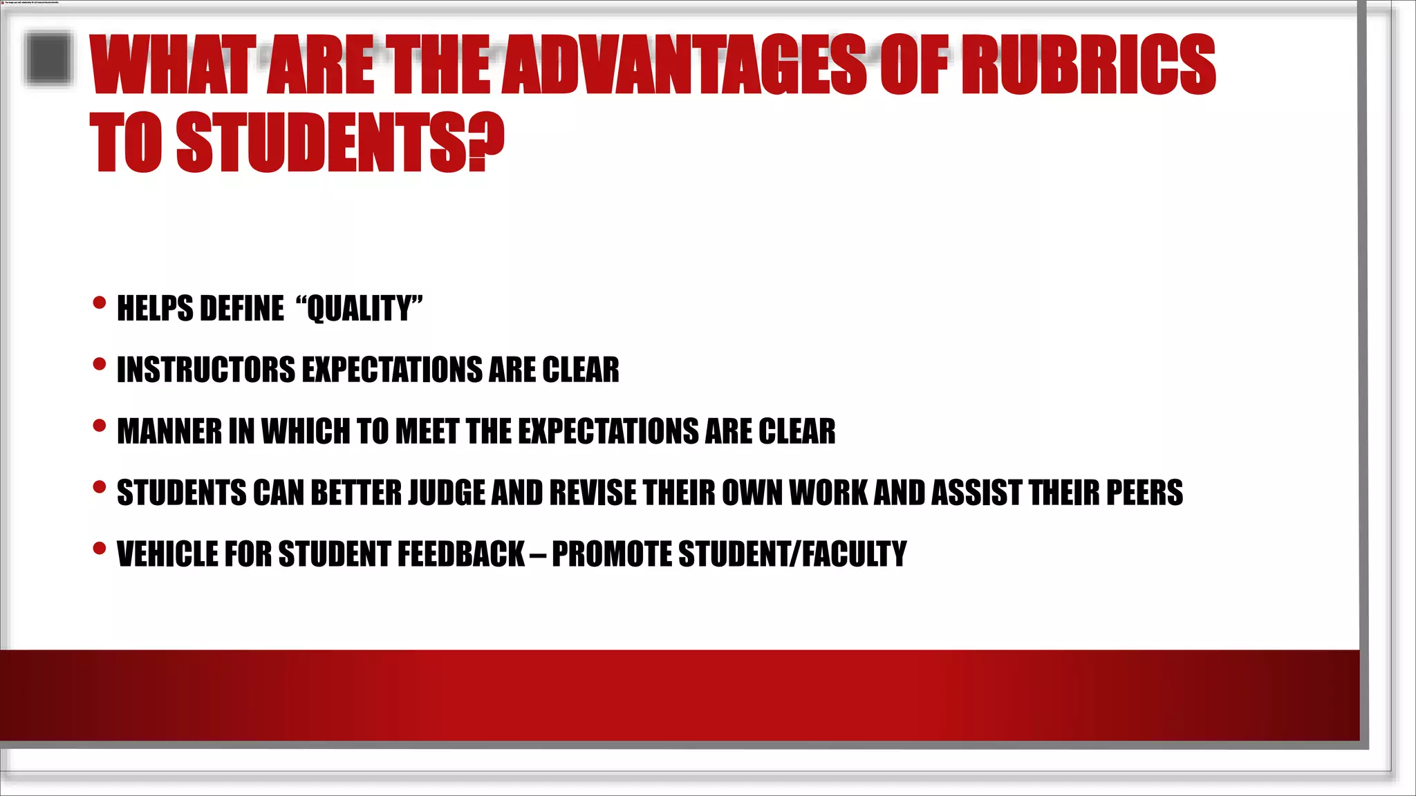 WHAT ARE THE ADVANTAGES OF RUBRICS
TO STUDENTS?
• HELPS DEFINE “QUALITY”
• INSTRUCTORS EXPECTATIONS ARE CLEAR
• MANNER IN WHICH TO MEET THE EXPECTATIONS ARE CLEAR
• STUDENTS CAN BETTER JUDGE AND REVISE THEIR OWN WORK AND ASSIST THEIR PEERS
• VEHICLE FOR STUDENT FEEDBACK – PROMOTE STUDENT/FACULTY
 