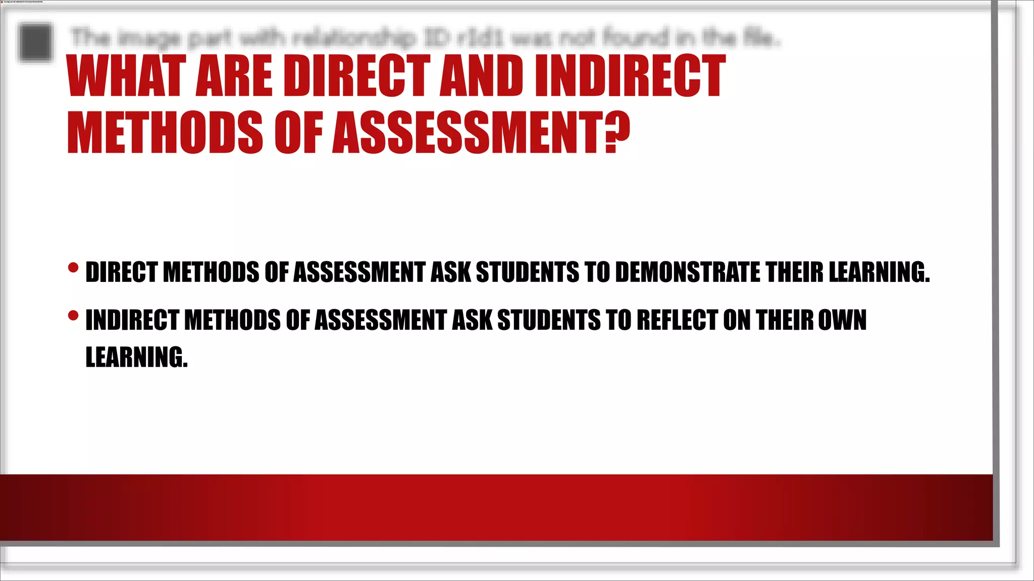 WHAT ARE DIRECT AND INDIRECT
METHODS OF ASSESSMENT?
•DIRECT METHODS OF ASSESSMENT ASK STUDENTS TO DEMONSTRATE THEIR LEARNING.
•INDIRECT METHODS OF ASSESSMENT ASK STUDENTS TO REFLECT ON THEIROWN
LEARNING.
 