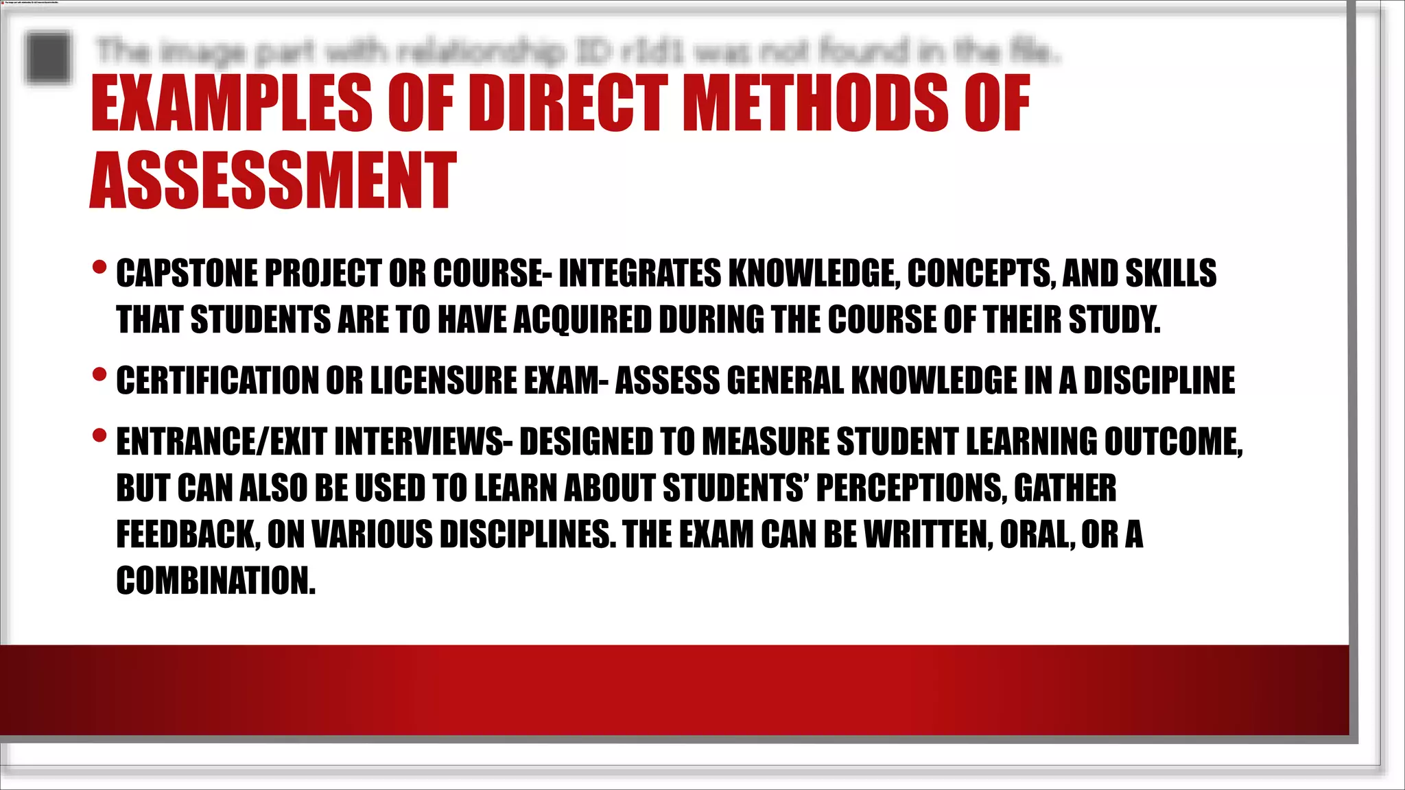 EXAMPLES OF DIRECT METHODS OF
ASSESSMENT
•CAPSTONE PROJECT OR COURSE- INTEGRATES KNOWLEDGE, CONCEPTS, AND SKILLS
THAT STUDENTS ARE TO HAVE ACQUIRED DURING THE COURSE OF THEIR STUDY.
•CERTIFICATION OR LICENSURE EXAM- ASSESS GENERAL KNOWLEDGE IN A DISCIPLINE
•ENTRANCE/EXIT INTERVIEWS- DESIGNED TO MEASURE STUDENT LEARNING OUTCOME,
BUT CAN ALSO BE USED TO LEARN ABOUT STUDENTS’ PERCEPTIONS, GATHER
FEEDBACK, ON VARIOUS DISCIPLINES. THE EXAM CAN BE WRITTEN, ORAL,OR A
COMBINATION.
 