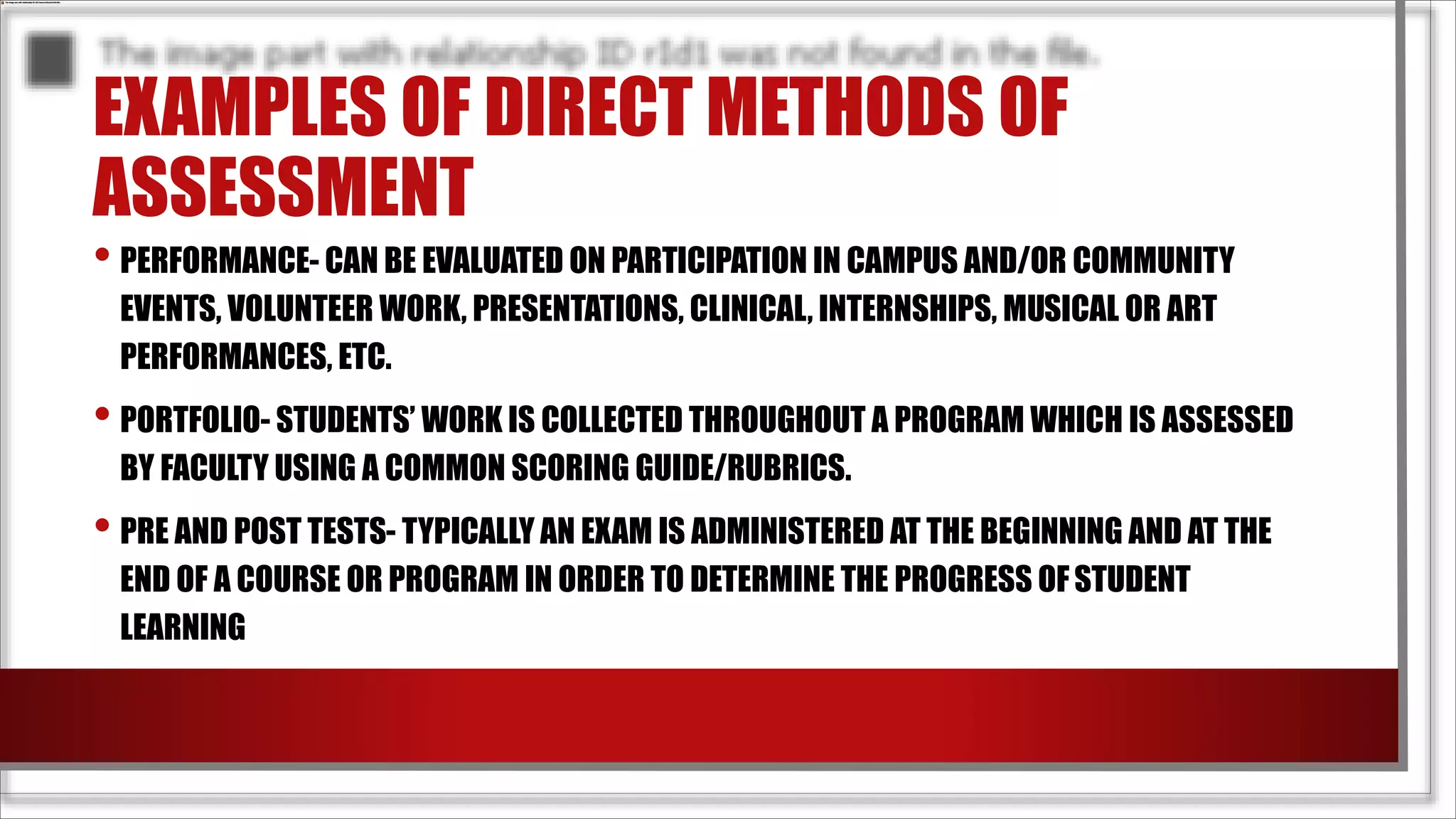 EXAMPLES OF DIRECT METHODS OF
ASSESSMENT
• PERFORMANCE- CAN BE EVALUATED ON PARTICIPATION IN CAMPUS AND/OR COMMUNITY
EVENTS, VOLUNTEER WORK, PRESENTATIONS, CLINICAL, INTERNSHIPS, MUSICAL OR ART
PERFORMANCES, ETC.
• PORTFOLIO- STUDENTS’ WORK IS COLLECTED THROUGHOUT A PROGRAM WHICH IS ASSESSED
BY FACULTY USING A COMMON SCORING GUIDE/RUBRICS.
• PRE AND POST TESTS- TYPICALLY AN EXAM IS ADMINISTERED AT THE BEGINNING AND AT THE
END OF A COURSE OR PROGRAM IN ORDER TO DETERMINE THE PROGRESS OFSTUDENT
LEARNING
 