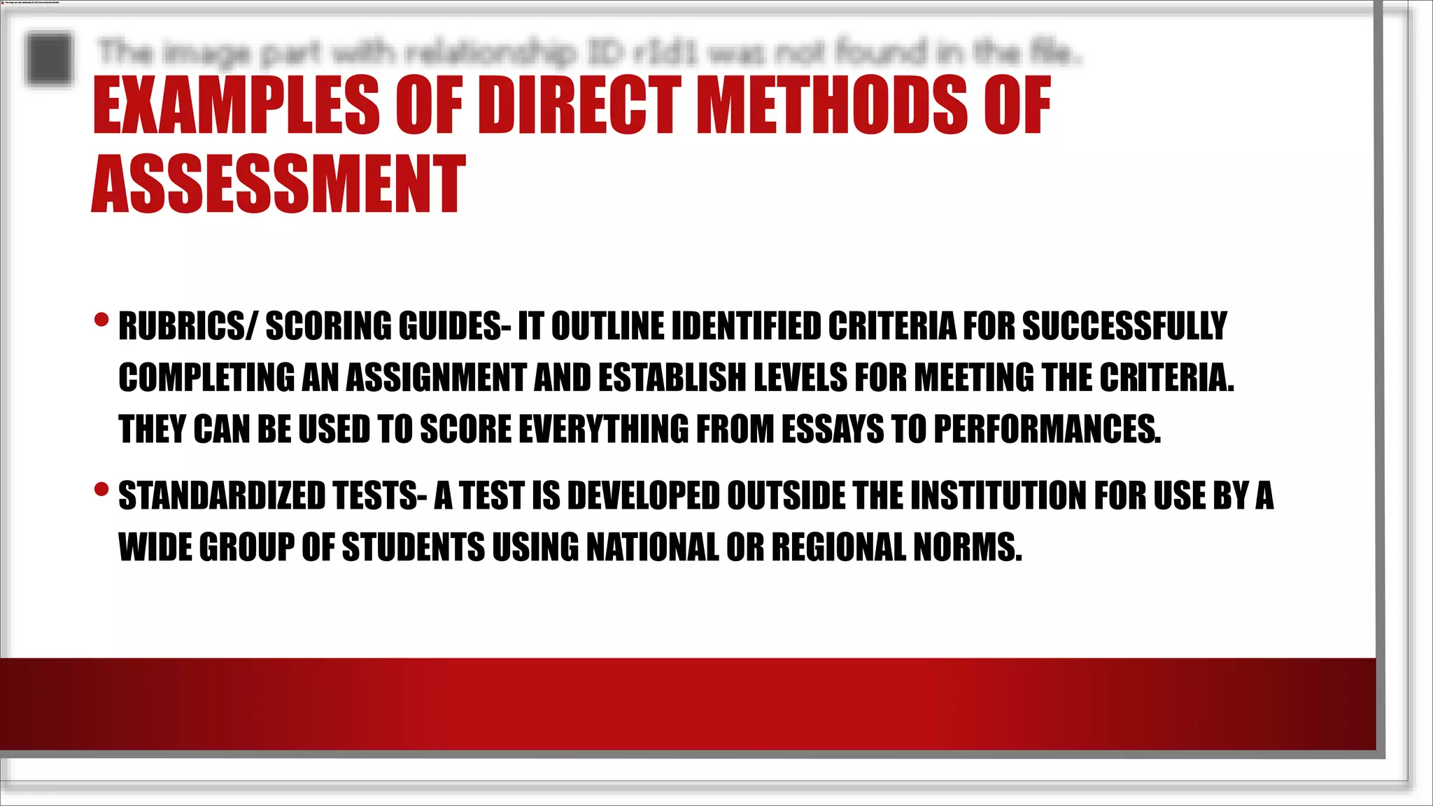 EXAMPLES OF DIRECT METHODS OF
ASSESSMENT
•RUBRICS/ SCORING GUIDES- IT OUTLINE IDENTIFIED CRITERIA FOR SUCCESSFULLY
COMPLETING AN ASSIGNMENT AND ESTABLISH LEVELS FOR MEETING THE CRITERIA.
THEY CAN BE USED TO SCORE EVERYTHING FROM ESSAYS TO PERFORMANCES.
•STANDARDIZED TESTS- A TEST IS DEVELOPED OUTSIDE THE INSTITUTION FOR USE BY A
WIDE GROUP OF STUDENTS USING NATIONAL OR REGIONAL NORMS.
 