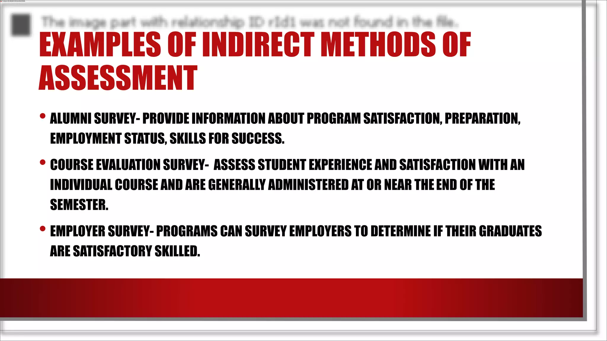 EXAMPLES OF INDIRECT METHODS OF
ASSESSMENT
• ALUMNI SURVEY- PROVIDE INFORMATION ABOUT PROGRAM SATISFACTION, PREPARATION,
EMPLOYMENT STATUS, SKILLS FOR SUCCESS.
• COURSE EVALUATION SURVEY- ASSESS STUDENT EXPERIENCE AND SATISFACTION WITH AN
INDIVIDUAL COURSE AND ARE GENERALLY ADMINISTERED AT OR NEAR THEEND OF THE
SEMESTER.
• EMPLOYER SURVEY- PROGRAMS CAN SURVEY EMPLOYERS TO DETERMINE IF THEIR GRADUATES
ARE SATISFACTORY SKILLED.
 