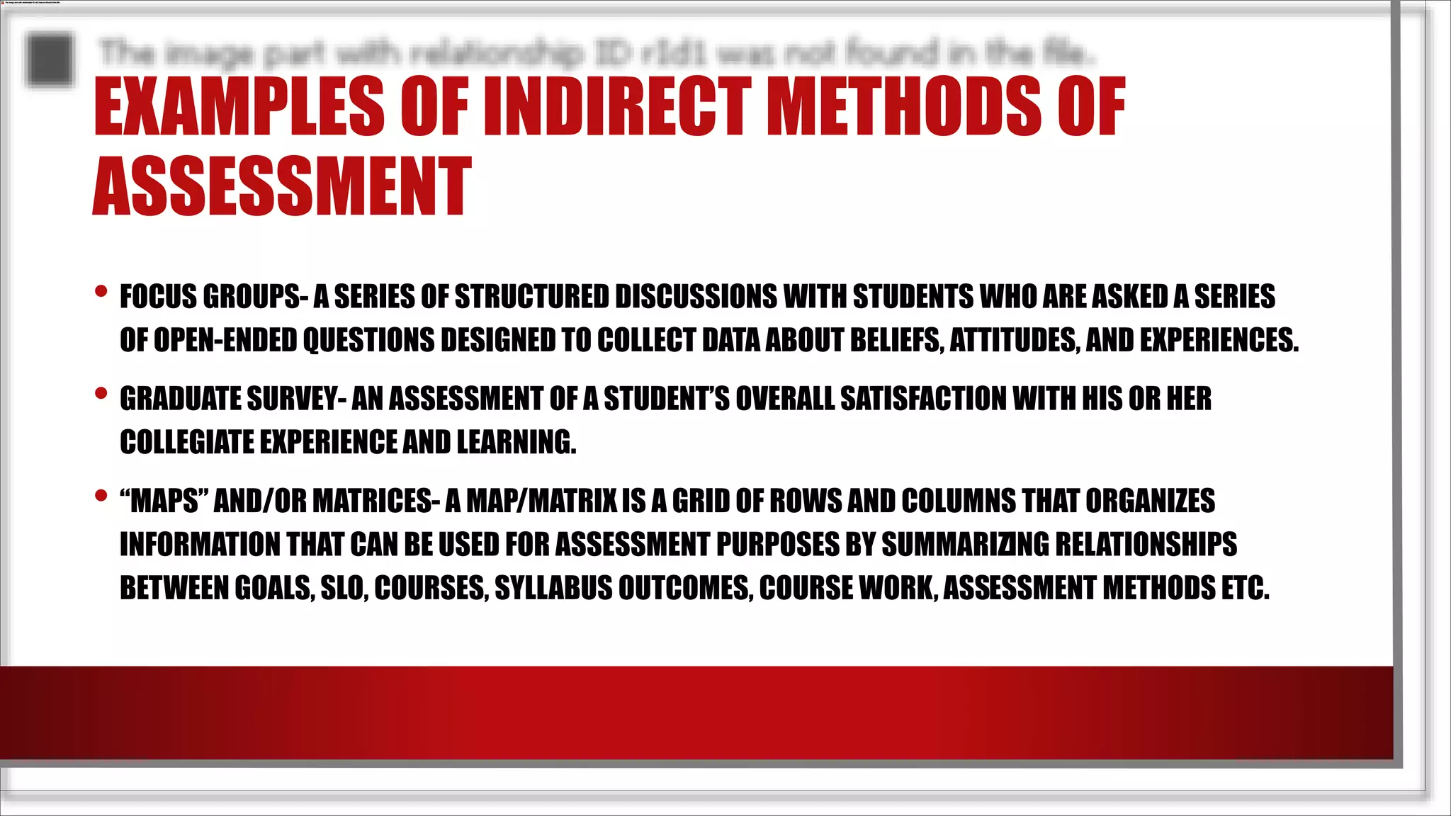 EXAMPLES OF INDIRECT METHODS OF
ASSESSMENT
• FOCUS GROUPS- A SERIES OF STRUCTURED DISCUSSIONS WITH STUDENTS WHO ARE ASKED A SERIES
OF OPEN-ENDED QUESTIONS DESIGNED TO COLLECT DATA ABOUT BELIEFS, ATTITUDES, AND EXPERIENCES.
• GRADUATE SURVEY- AN ASSESSMENT OF A STUDENT’S OVERALL SATISFACTION WITH HIS OR HER
COLLEGIATE EXPERIENCE AND LEARNING.
• “MAPS” AND/OR MATRICES- A MAP/MATRIX IS A GRID OF ROWS AND COLUMNS THAT ORGANIZES
INFORMATION THAT CAN BE USED FOR ASSESSMENT PURPOSES BY SUMMARIZING RELATIONSHIPS
BETWEEN GOALS, SLO, COURSES, SYLLABUS OUTCOMES, COURSE WORK, ASSESSMENT METHODS ETC.
 