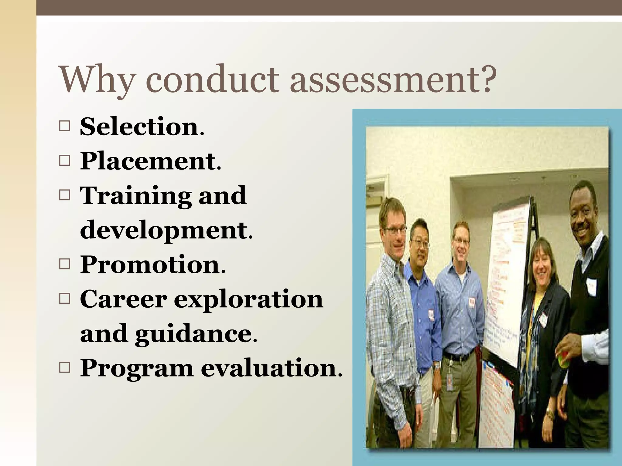Selection .  Placement .  Training and  development .  Promotion .  Career exploration  and guidance .  Program evaluation .  Why conduct assessment? 