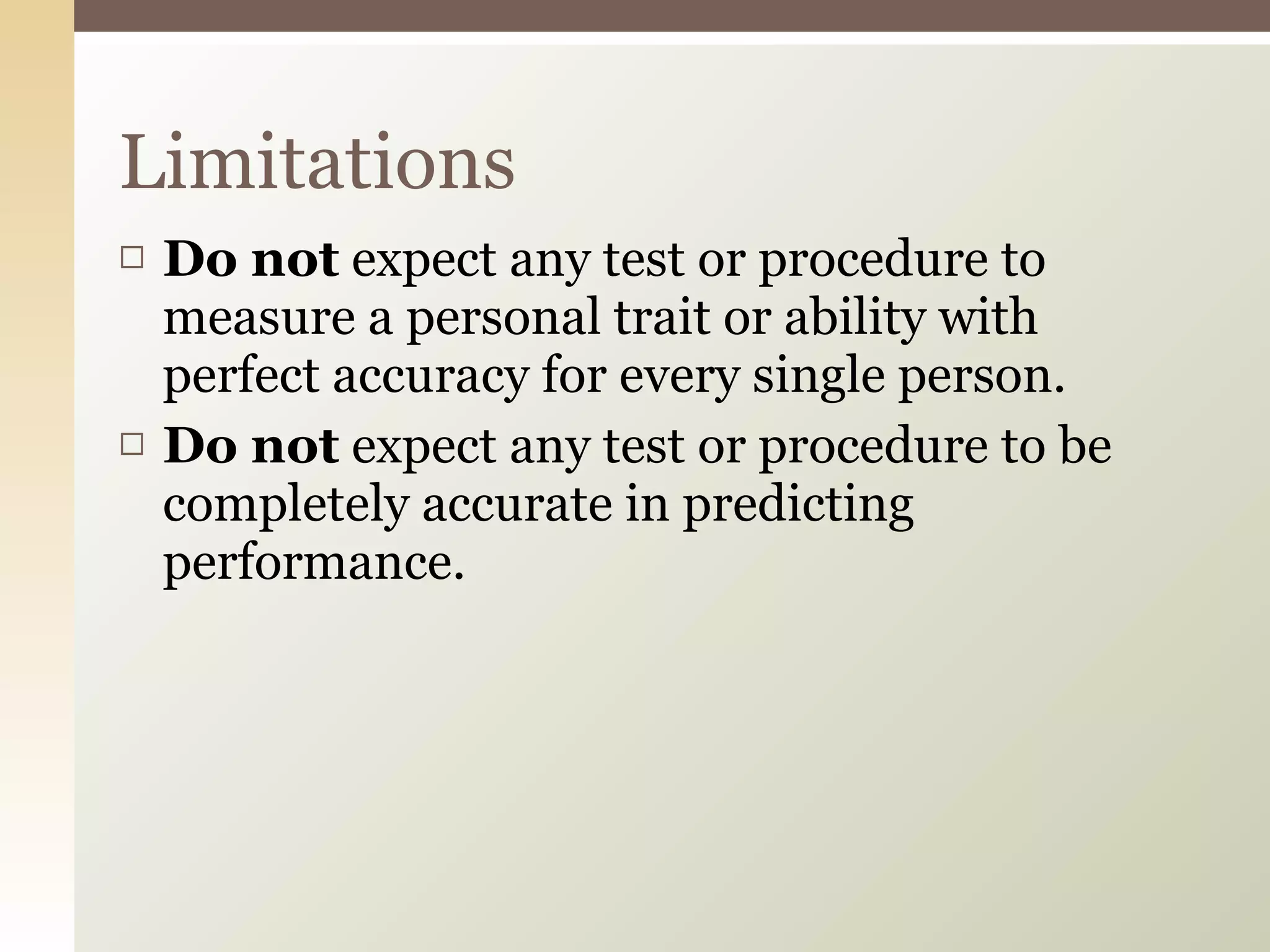 Do not  expect any test or procedure to measure a personal trait or ability with perfect accuracy for every single person.  Do not  expect any test or procedure to be completely accurate in predicting performance.  Limitations 