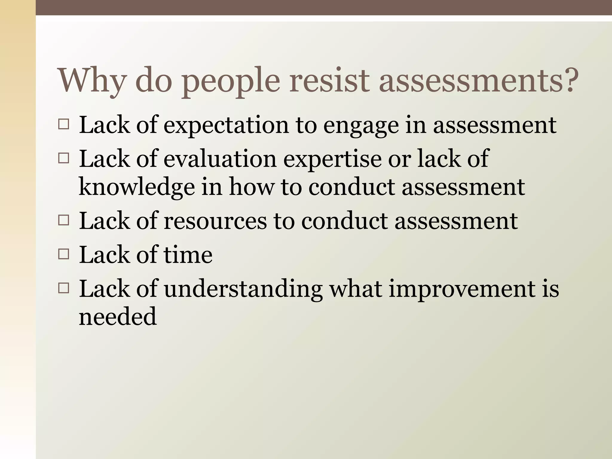 Lack of expectation to engage in assessment Lack of evaluation expertise or lack of knowledge in how to conduct assessment Lack of resources to conduct assessment Lack of time Lack of understanding what improvement is needed  Why do people resist assessments? 
